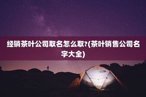 经销茶叶公司取名怎么取?(茶叶销售公司名字大全)