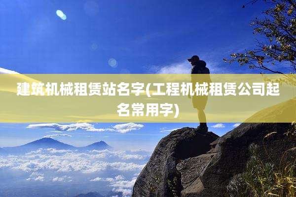 建筑机械租赁站名字(工程机械租赁公司起名常用字)