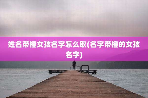 姓名带橙女孩名字怎么取(名字带橙的女孩名字)