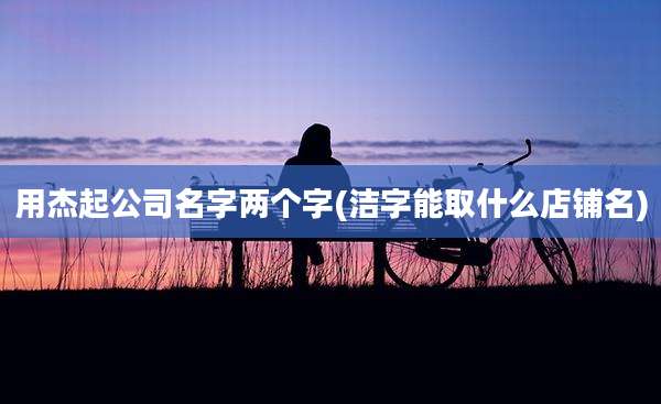 用杰起公司名字两个字(洁字能取什么店铺名)
