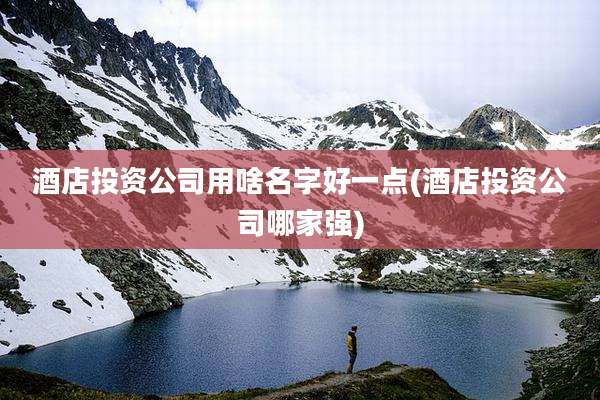 酒店投资公司用啥名字好一点(酒店投资公司哪家强)