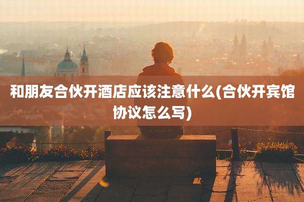 和朋友合伙开酒店应该注意什么(合伙开宾馆协议怎么写)