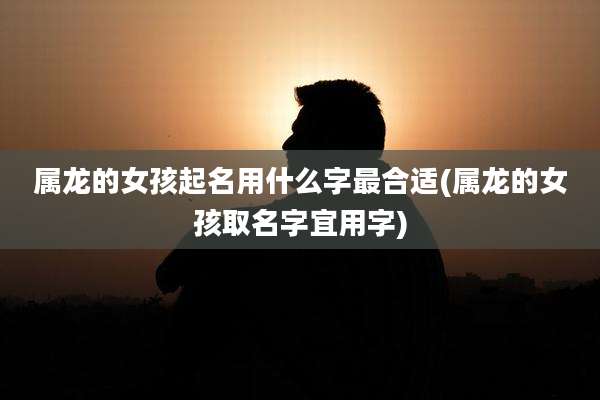 属龙的女孩起名用什么字最合适(属龙的女孩取名字宜用字)