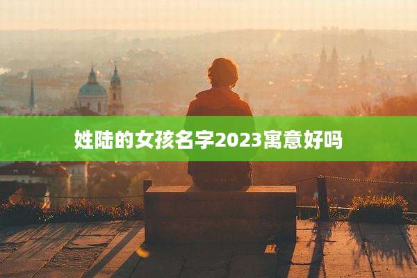 姓陆的女孩名字2023寓意好吗