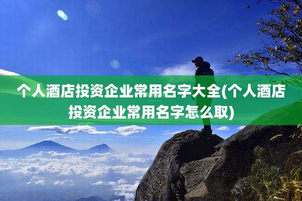 个人酒店投资企业常用名字大全(个人酒店投资企业常用名字怎么取)