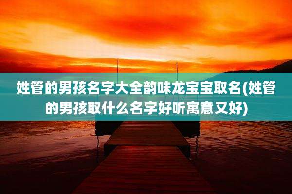 姓管的男孩名字大全韵味龙宝宝取名(姓管的男孩取什么名字好听寓意又好)