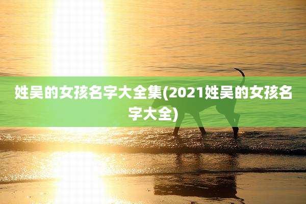姓吴的女孩名字大全集(2021姓吴的女孩名字大全)