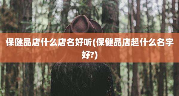 保健品店什么店名好听(保健品店起什么名字好?)