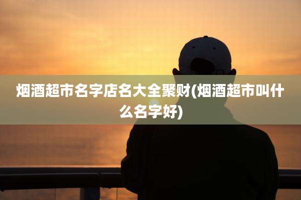 烟酒超市名字店名大全聚财(烟酒超市叫什么名字好)
