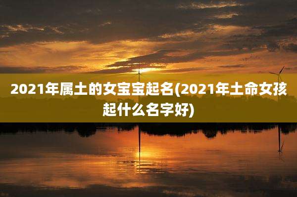 2021年属土的女宝宝起名(2021年土命女孩起什么名字好)