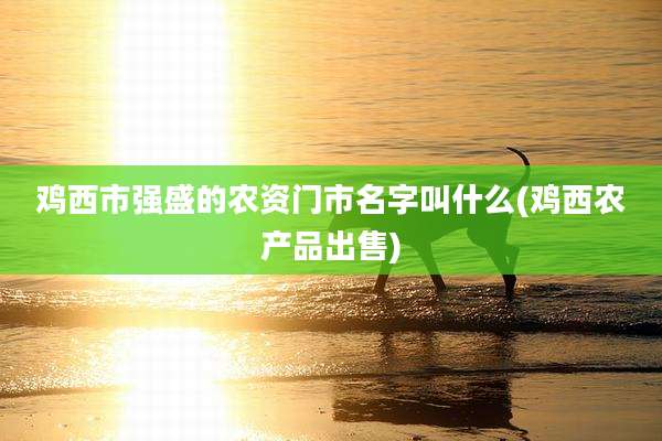 鸡西市强盛的农资门市名字叫什么(鸡西农产品出售)