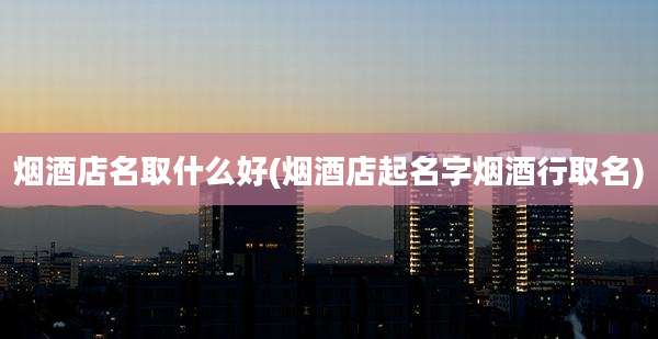 烟酒店名取什么好(烟酒店起名字烟酒行取名)