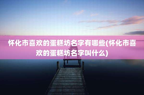 怀化市喜欢的蛋糕坊名字有哪些(怀化市喜欢的蛋糕坊名字叫什么)