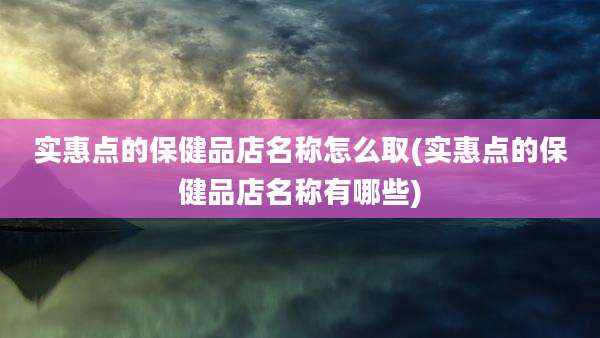 实惠点的保健品店名称怎么取(实惠点的保健品店名称有哪些)