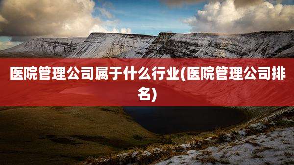 医院管理公司属于什么行业(医院管理公司排名)