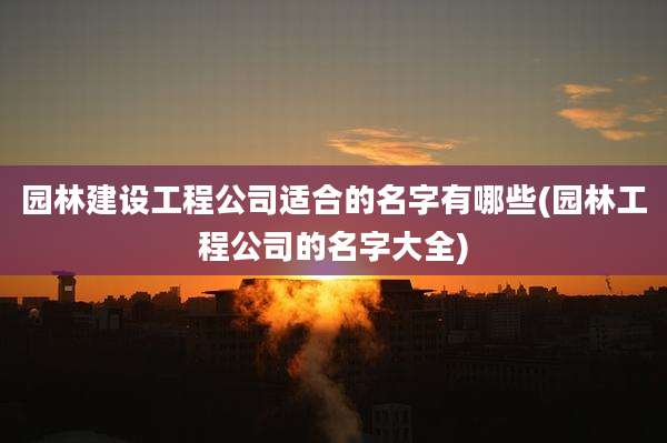 园林建设工程公司适合的名字有哪些(园林工程公司的名字大全)