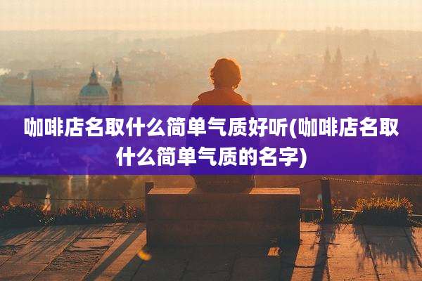 咖啡店名取什么简单气质好听(咖啡店名取什么简单气质的名字)