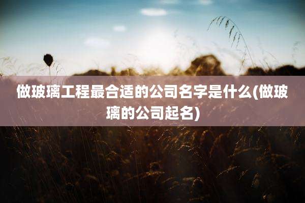 做玻璃工程最合适的公司名字是什么(做玻璃的公司起名)