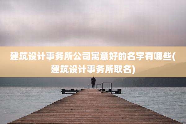 建筑设计事务所公司寓意好的名字有哪些(建筑设计事务所取名)
