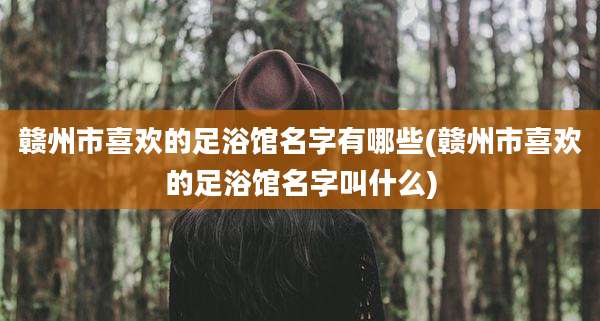 赣州市喜欢的足浴馆名字有哪些(赣州市喜欢的足浴馆名字叫什么)