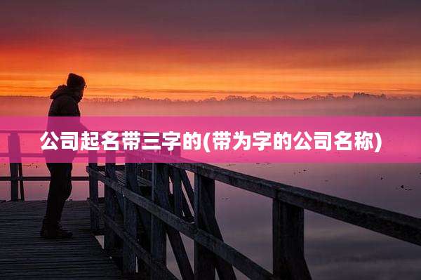 公司起名带三字的(带为字的公司名称)