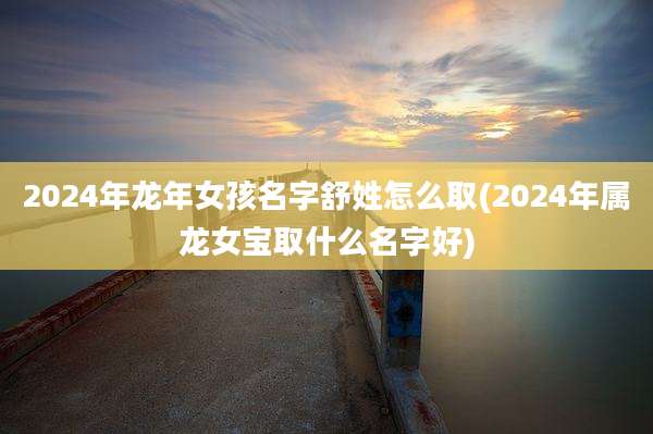2024年龙年女孩名字舒姓怎么取(2024年属龙女宝取什么名字好)
