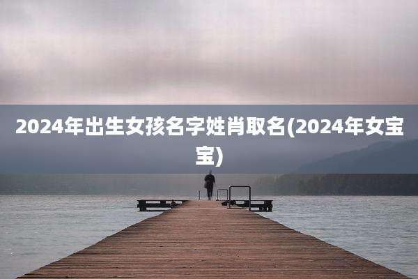 2024年出生女孩名字姓肖取名(2024年女宝宝)