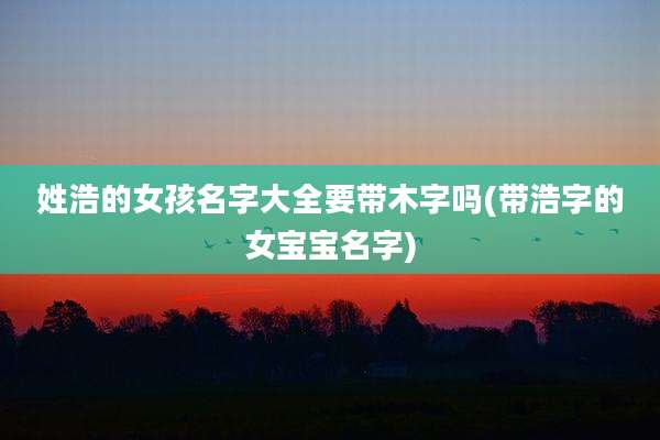 姓浩的女孩名字大全要带木字吗(带浩字的女宝宝名字)