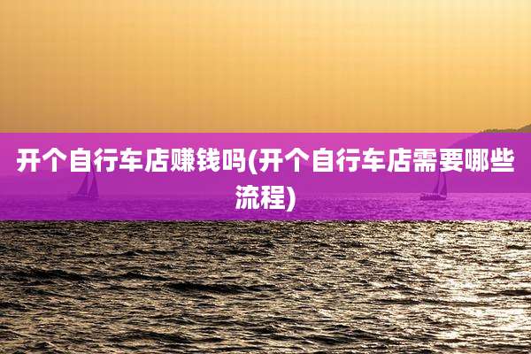 开个自行车店赚钱吗(开个自行车店需要哪些流程)