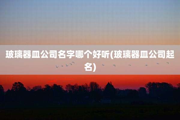 玻璃器皿公司名字哪个好听(玻璃器皿公司起名)