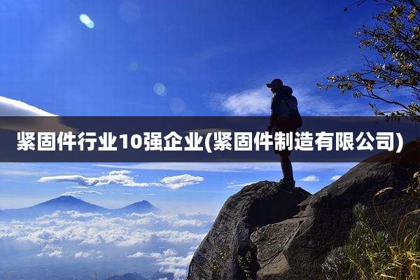 紧固件行业10强企业(紧固件制造有限公司)
