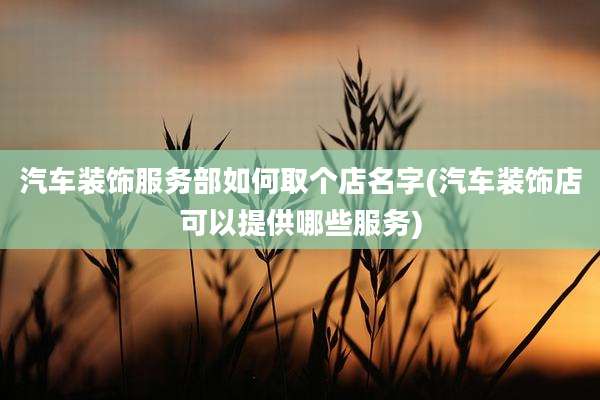 汽车装饰服务部如何取个店名字(汽车装饰店可以提供哪些服务)