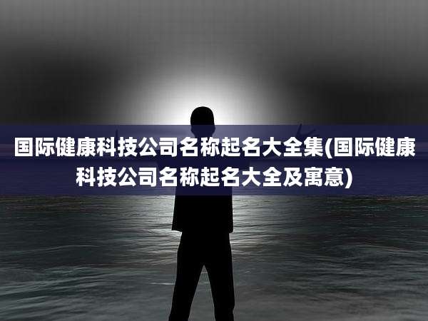 国际健康科技公司名称起名大全集(国际健康科技公司名称起名大全及寓意)