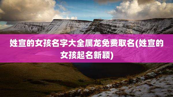 姓宣的女孩名字大全属龙免费取名(姓宣的女孩起名新颖)