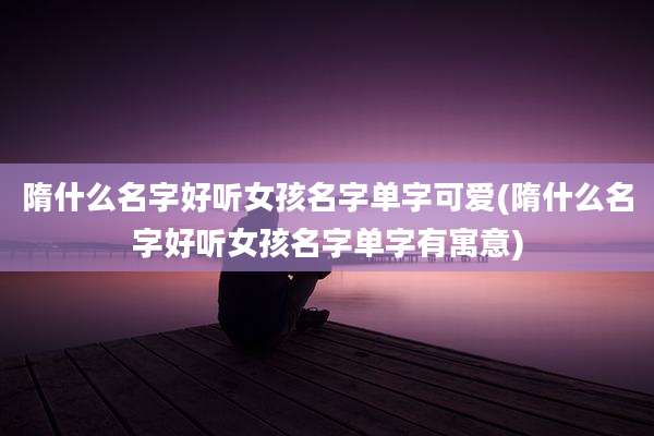 隋什么名字好听女孩名字单字可爱(隋什么名字好听女孩名字单字有寓意)