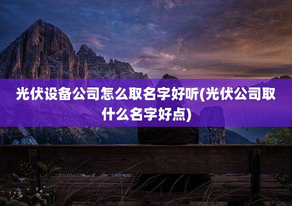 光伏设备公司怎么取名字好听(光伏公司取什么名字好点)