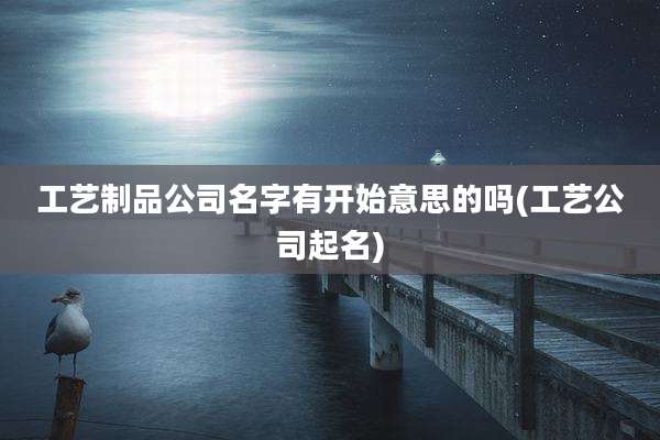 工艺制品公司名字有开始意思的吗(工艺公司起名)