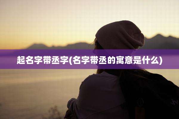 起名字带丞字(名字带丞的寓意是什么)