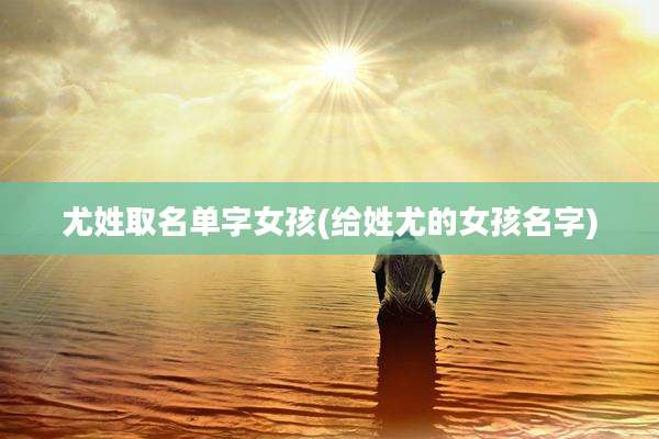 尤姓取名单字女孩(给姓尤的女孩名字)