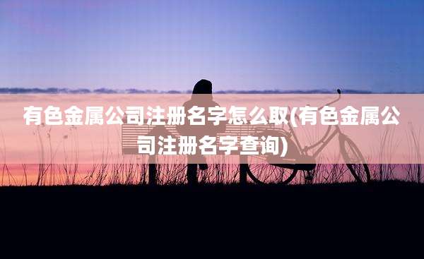 有色金属公司注册名字怎么取(有色金属公司注册名字查询)
