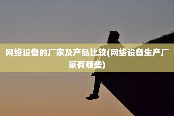 网络设备的厂家及产品比较(网络设备生产厂家有哪些)