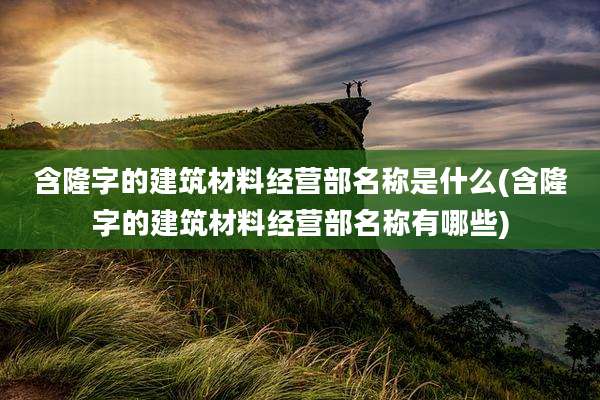 含隆字的建筑材料经营部名称是什么(含隆字的建筑材料经营部名称有哪些)