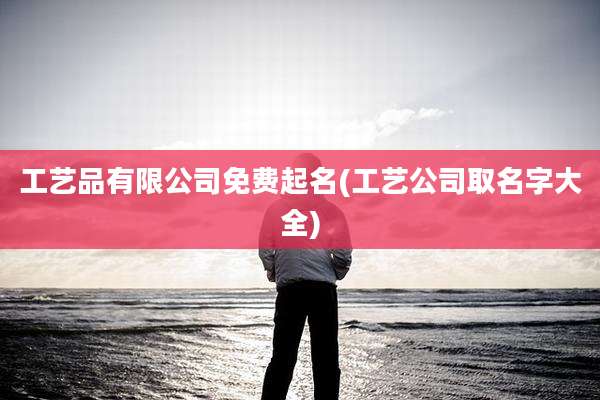 工艺品有限公司免费起名(工艺公司取名字大全)