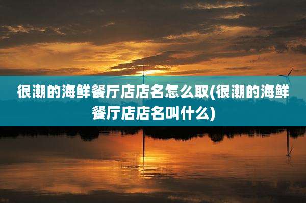 很潮的海鲜餐厅店店名怎么取(很潮的海鲜餐厅店店名叫什么)