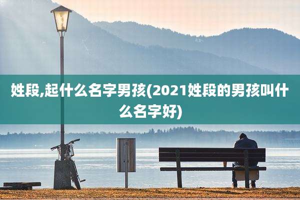 姓段,起什么名字男孩(2021姓段的男孩叫什么名字好)