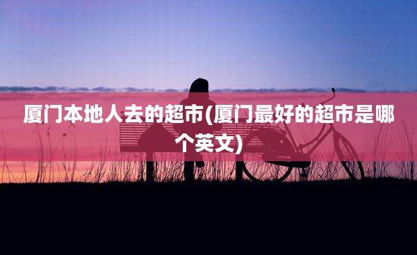 厦门本地人去的超市(厦门最好的超市是哪个英文)