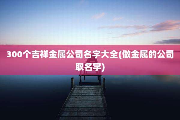 300个吉祥金属公司名字大全(做金属的公司取名字)