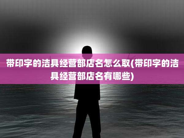 带印字的洁具经营部店名怎么取(带印字的洁具经营部店名有哪些)