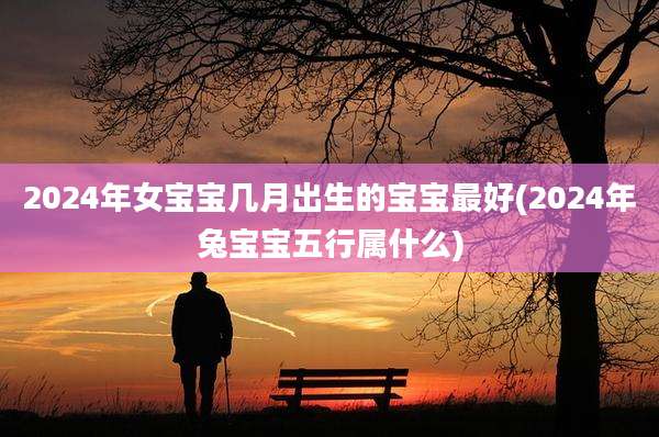 2024年女宝宝几月出生的宝宝最好(2024年兔宝宝五行属什么)