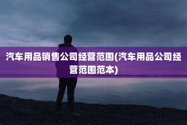 汽车用品销售公司经营范围(汽车用品公司经营范围范本)